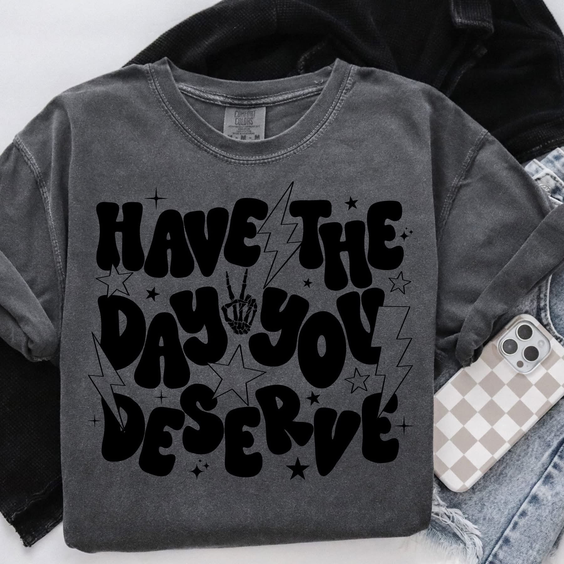 HAVE THE DAY YOU DESERVE SHIRT OR SWEATSHIRT